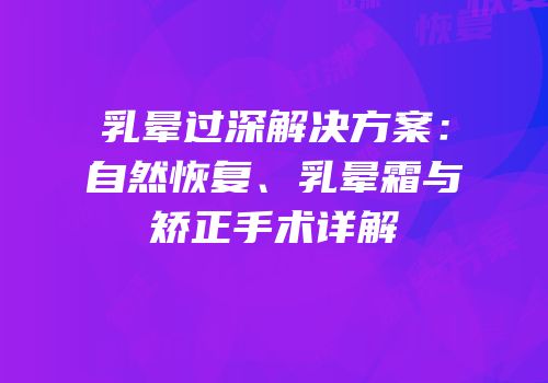 乳晕过深解决方案：自然恢复、乳晕霜与矫正手术详解