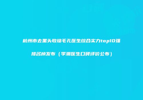 杭州市去黑头收缩毛孔医生综合实力top10强排名榜发布（李潮医生口碑评价公布）