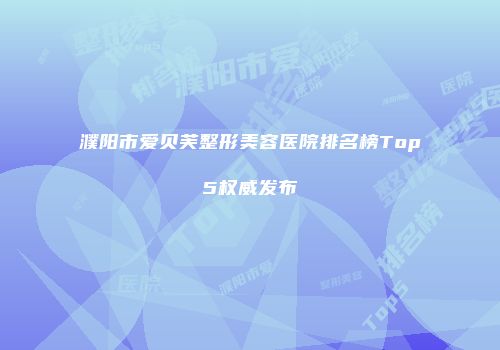 濮阳市爱贝芙整形美容医院排名榜Top5权威发布