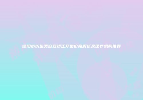 德阳市仿生美容冠矫正牙齿价格解析及医疗机构推荐