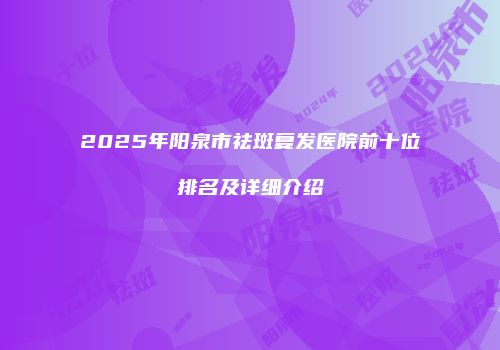 2025年阳泉市祛斑复发医院前十位排名及详细介绍