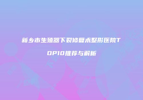 新乡市生殖器下裂修复术整形医院TOP10推荐与解析