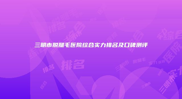 三明市脱腿毛医院综合实力排名及口碑测评
