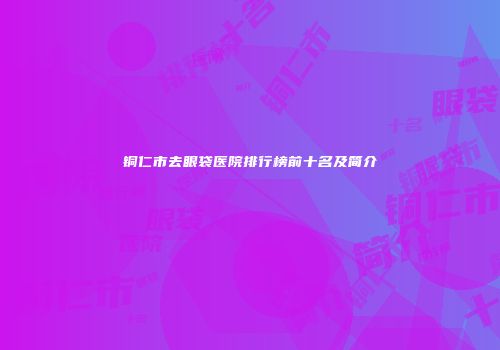铜仁市去眼袋医院排行榜前十名及简介