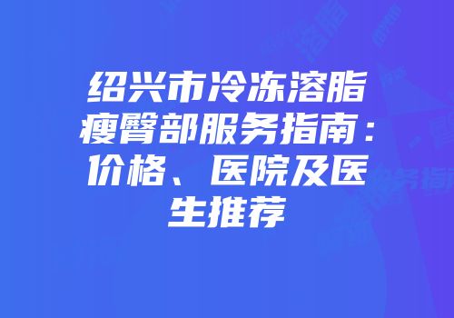 绍兴市冷冻溶脂瘦臀部服务指南：价格、医院及医生推荐