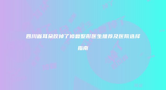 四川省耳朵咬掉了修复整形医生推荐及医院选择指南