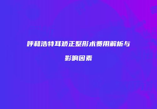 呼和浩特耳矫正整形术费用解析与影响因素