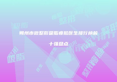 朔州市微整形吸脂瘦脸医生排行榜前十强盘点