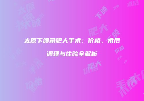 太原下颌角肥大手术：价格、术后调理与住院全解析