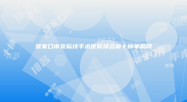 张家口市发际线手术医院排名前十榜单揭晓