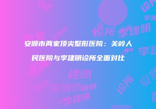 安顺市两家顶尖整形医院：关岭人民医院与李建明诊所全面对比