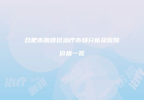 合肥市咖啡斑治疗市场分析及医院价格一览