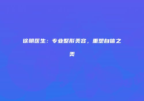 徐明医生：专业整形美容，重塑自信之美