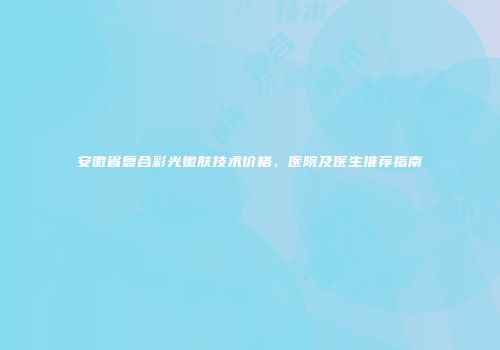 安徽省复合彩光嫩肤技术价格、医院及医生推荐指南
