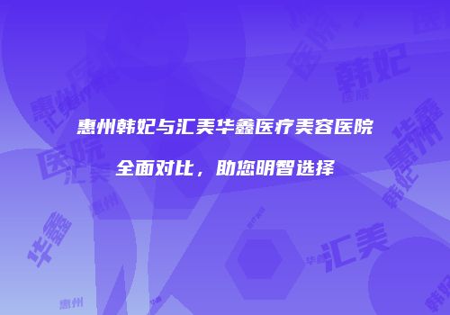 惠州韩妃与汇美华鑫医疗美容医院全面对比，助您明智选择