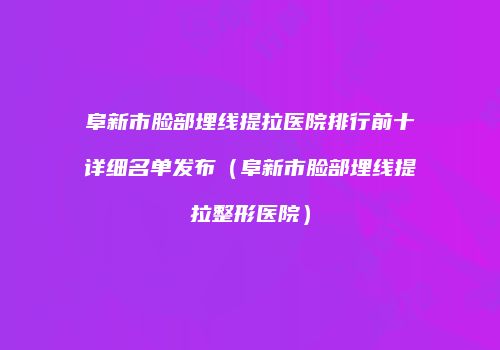 阜新市脸部埋线提拉医院排行前十详细名单发布（阜新市脸部埋线提拉整形医院）
