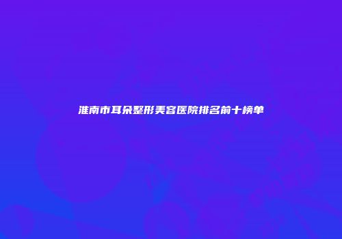淮南市耳朵整形美容医院排名前十榜单