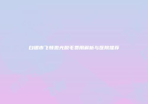 白银市飞顿激光脱毛费用解析与医院推荐