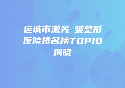 运城市激光袪皱整形医院排名榜TOP10揭晓