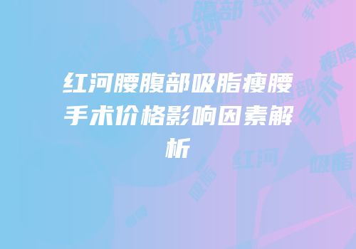 红河腰腹部吸脂瘦腰手术价格影响因素解析