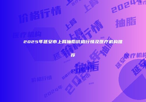 2025年延安市上臂抽脂价格行情及医疗机构推荐