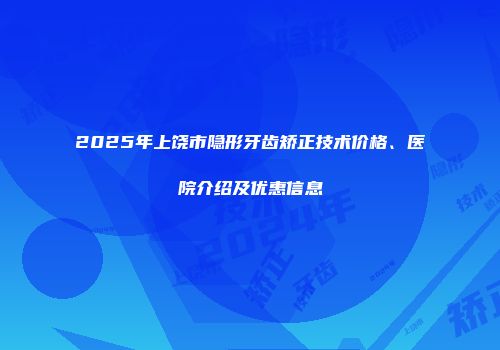2025年上饶市隐形牙齿矫正技术价格、医院介绍及优惠信息