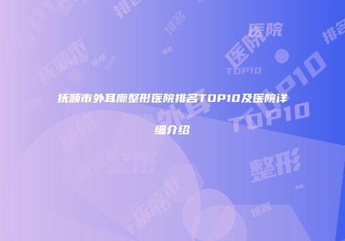 抚顺市外耳廓整形医院排名TOP10及医院详细介绍