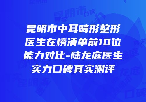昆明市中耳畸形整形医生在榜清单前10位能力对比-陆龙庭医生实力口碑真实测评