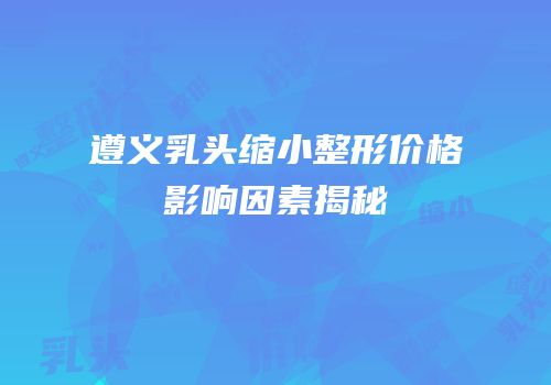 遵义乳头缩小整形价格影响因素揭秘