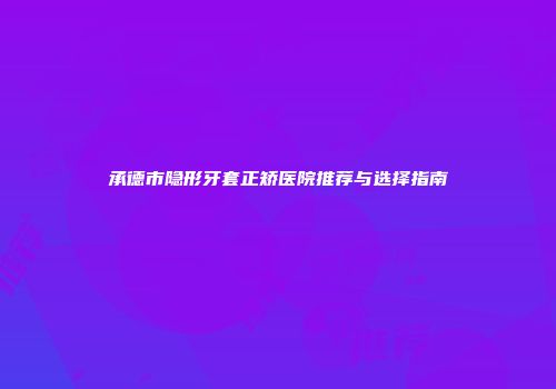 承德市隐形牙套正矫医院推荐与选择指南