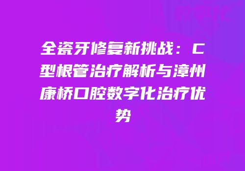 全瓷牙修复新挑战：C型根管治疗解析与漳州康桥口腔数字化治疗优势