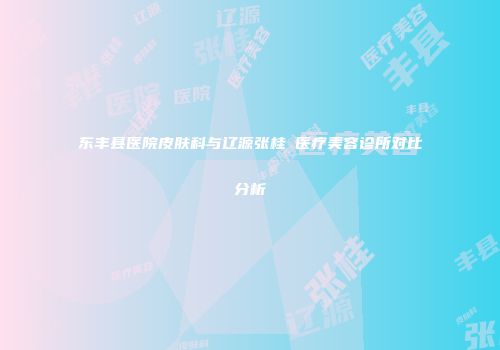 东丰县医院皮肤科与辽源张桂華医疗美容诊所对比分析