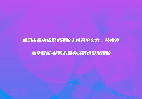 朝阳市鼻尖成形术医院上榜名单实力，技术亮点全解析-朝阳市鼻尖成形术整形医院