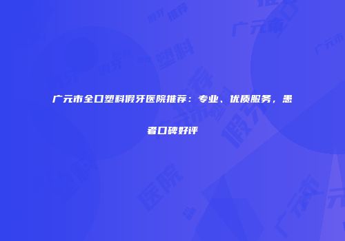 广元市全口塑料假牙医院推荐：专业、优质服务，患者口碑好评