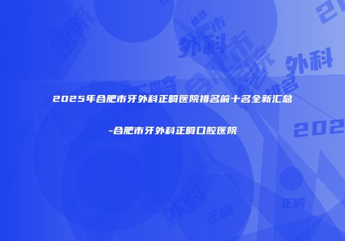 2025年合肥市牙外科正畸医院排名前十名全新汇总-合肥市牙外科正畸口腔医院