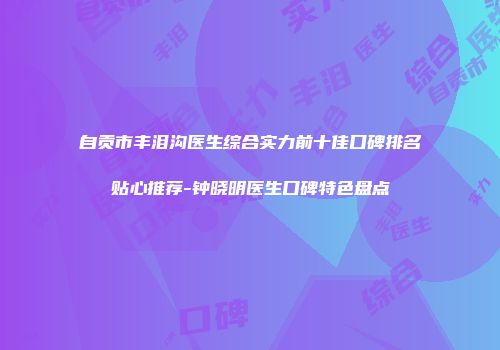 自贡市丰泪沟医生综合实力前十佳口碑排名贴心推荐-钟晓明医生口碑特色盘点
