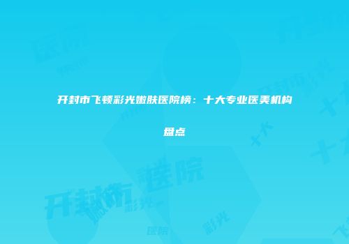 开封市飞顿彩光嫩肤医院榜：十大专业医美机构盘点