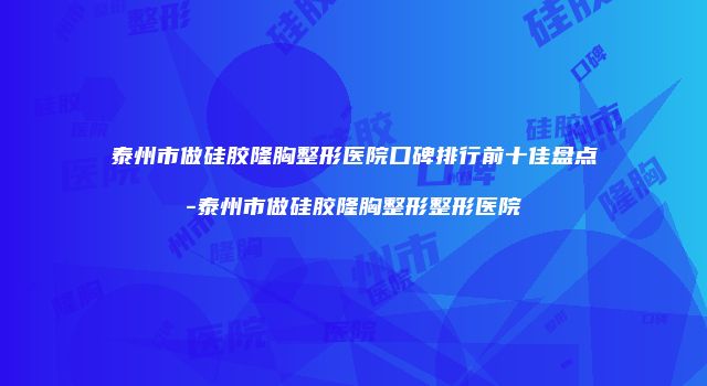 泰州市做硅胶隆胸整形医院口碑排行前十佳盘点-泰州市做硅胶隆胸整形整形医院