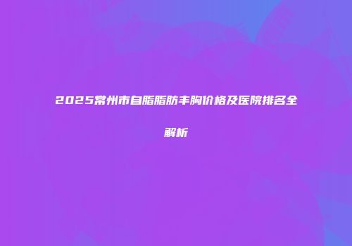 2025常州市自脂脂肪丰胸价格及医院排名全解析