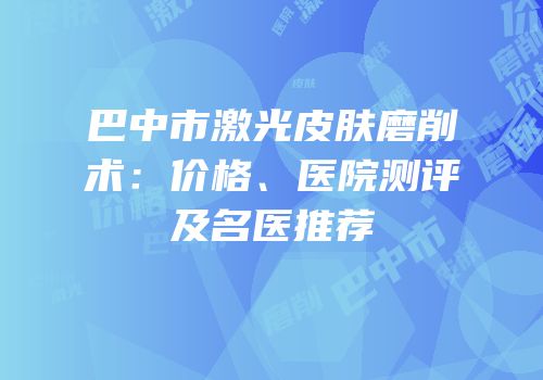 巴中市激光皮肤磨削术：价格、医院测评及名医推荐