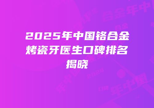 2025年中国铬合金烤瓷牙医生口碑排名揭晓
