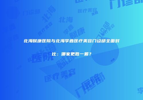 北海赋康医院与北海李鑫医疗美容门诊部全面对比：哪家更胜一筹？