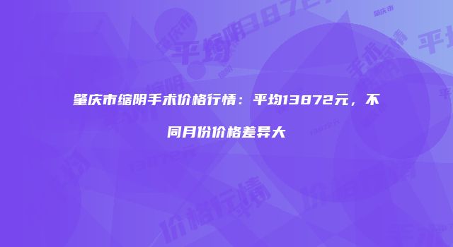 肇庆市缩阴手术价格行情：平均13872元，不同月份价格差异大