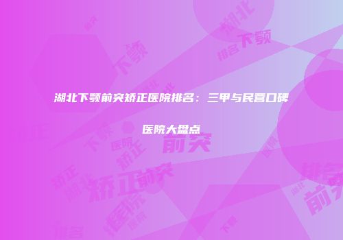 湖北下颚前突矫正医院排名：三甲与民营口碑医院大盘点