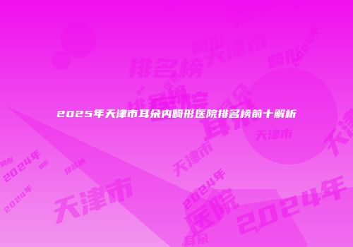 2025年天津市耳朵内畸形医院排名榜前十解析