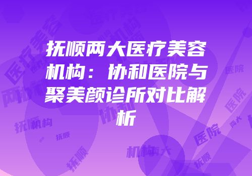 抚顺两大医疗美容机构：协和医院与聚美颜诊所对比解析