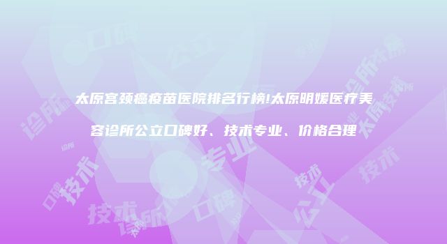 太原宫颈癌疫苗医院排名行榜!太原明媛医疗美容诊所公立口碑好、技术专业、价格合理