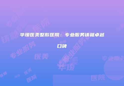 华瑷医美整形医院：专业服务铸就卓越口碑