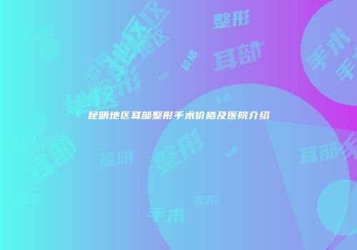 昆明地区耳部整形手术价格及医院介绍