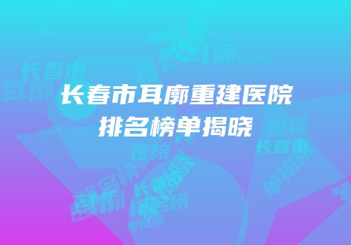 长春市耳廓重建医院排名榜单揭晓